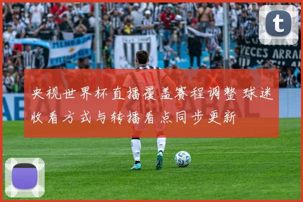央视世界杯直播覆盖赛程调整 球迷收看方式与转播看点同步更新