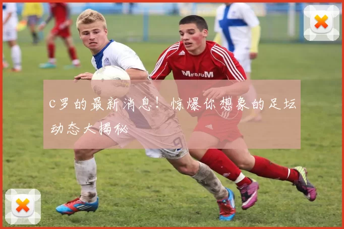 c罗的最新消息！惊爆你想象的足坛动态大揭秘