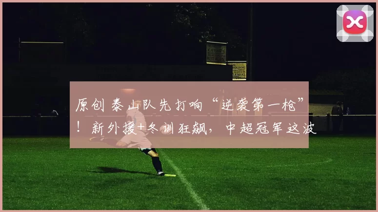 原创 泰山队先打响“逆袭第一枪”！新外援+冬训狂飙，中超冠军这波稳了？