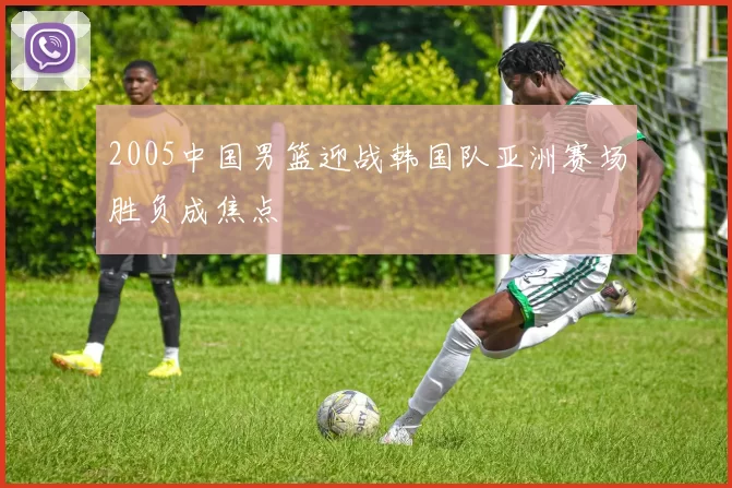 2005中国男篮迎战韩国队亚洲赛场胜负成焦点