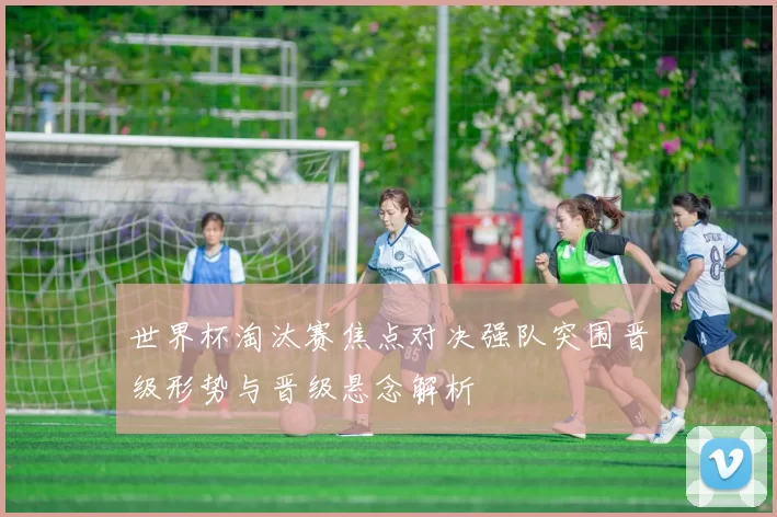 世界杯淘汰赛焦点对决强队突围晋级形势与晋级悬念解析