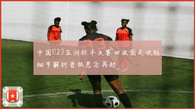 中国U23亚洲杯半决赛回放国足攻防细节解析晋级悬念再起