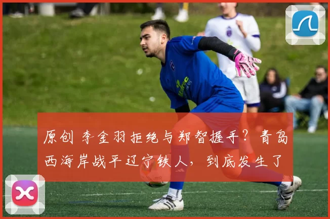 原创 李金羽拒绝与郑智握手？青岛西海岸战平辽宁铁人，到底发生了什么