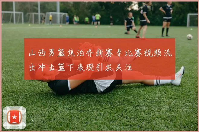 山西男篮焦泊乔新赛季比赛视频流出冲击篮下表现引发关注