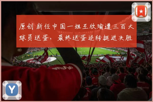 原创 新任中国一姐王欣瑜遭三百大球员送蛋，最终送蛋逆转挺进决胜轮