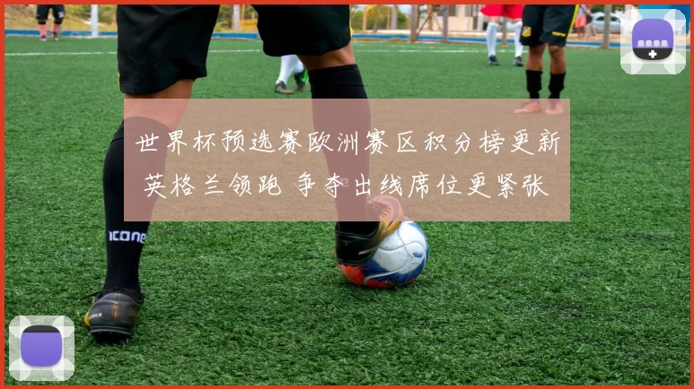 世界杯预选赛欧洲赛区积分榜更新 英格兰领跑 争夺出线席位更紧张