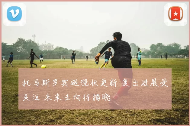 托马斯罗宾逊现状更新 复出进展受关注 未来去向待揭晓