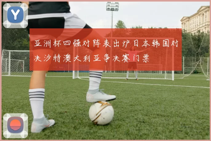 亚洲杯四强对阵表出炉日本韩国对决沙特澳大利亚争决赛门票