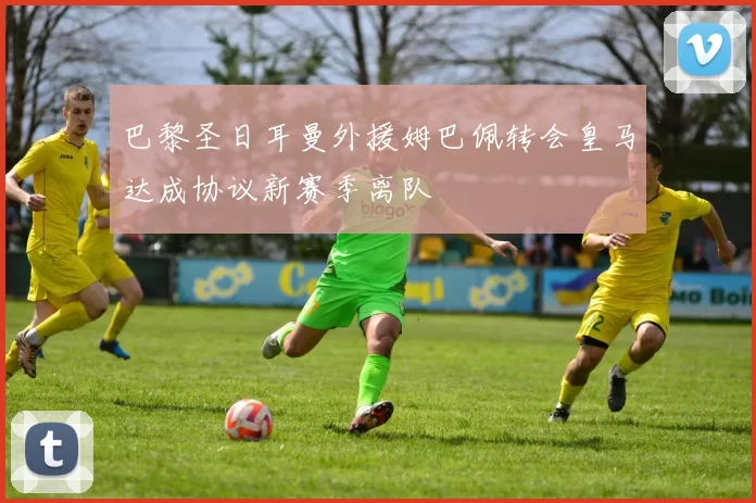 巴黎圣日耳曼外援姆巴佩转会皇马达成协议新赛季离队