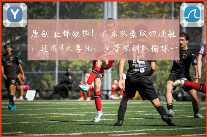 原创 杜锋缺阵！广东队豪取四连胜，还有4大喜讯，坐等深圳队输球一场