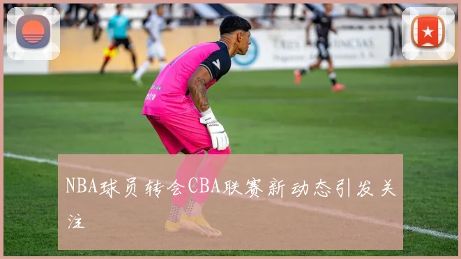 NBA球员转会CBA联赛新动态引发关注