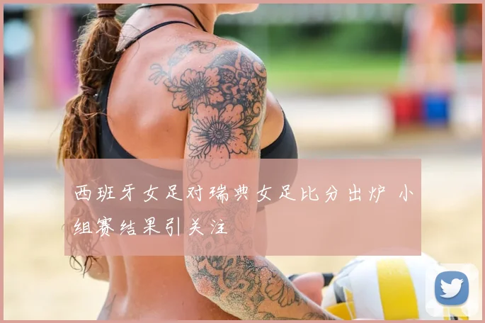 西班牙女足对瑞典女足比分出炉 小组赛结果引关注