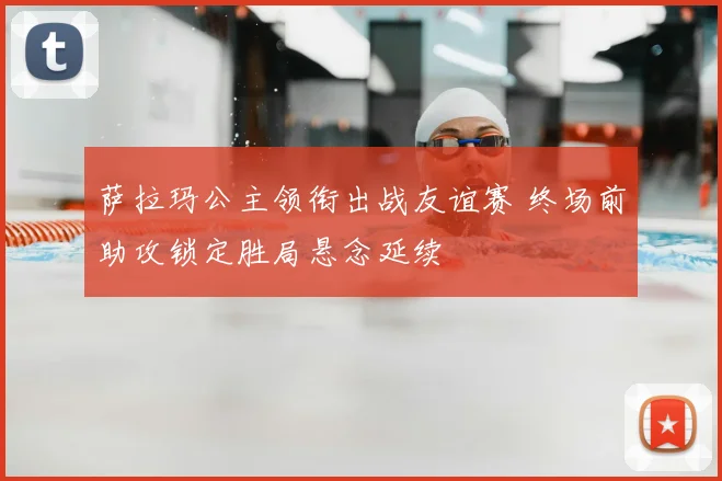 萨拉玛公主领衔出战友谊赛 终场前助攻锁定胜局悬念延续
