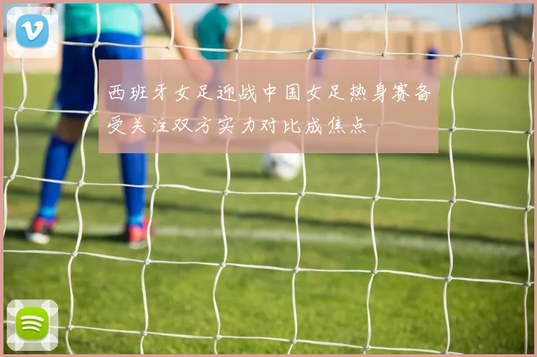 西班牙女足迎战中国女足热身赛备受关注双方实力对比成焦点