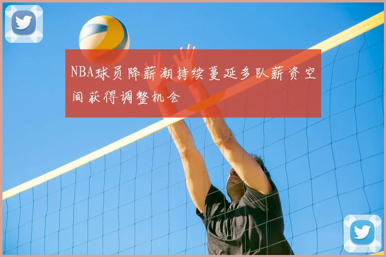 NBA球员降薪潮持续蔓延多队薪资空间获得调整机会