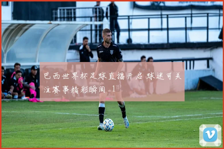 巴西世界杯足球直播开启 球迷可关注赛事精彩瞬间_1