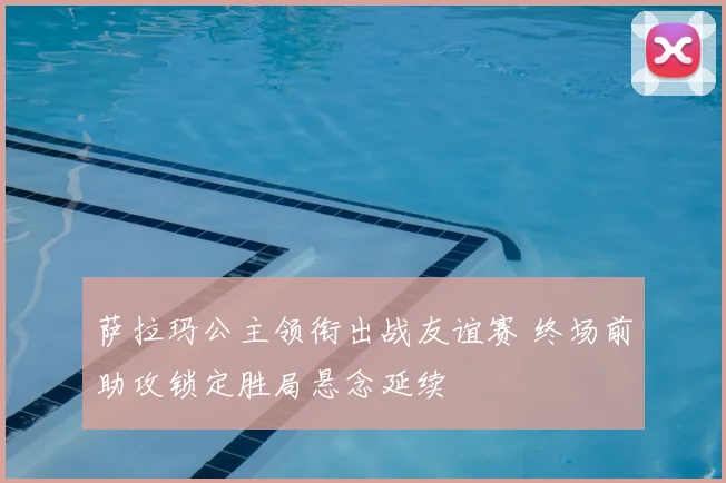 萨拉玛公主领衔出战友谊赛 终场前助攻锁定胜局悬念延续