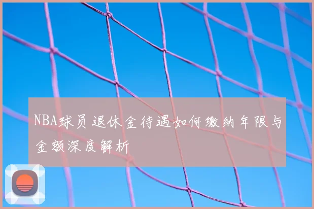 NBA球员退休金待遇如何缴纳年限与金额深度解析
