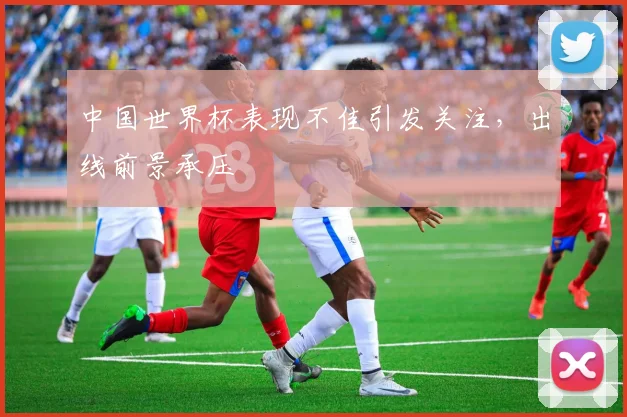 中国世界杯表现不佳引发关注，出线前景承压